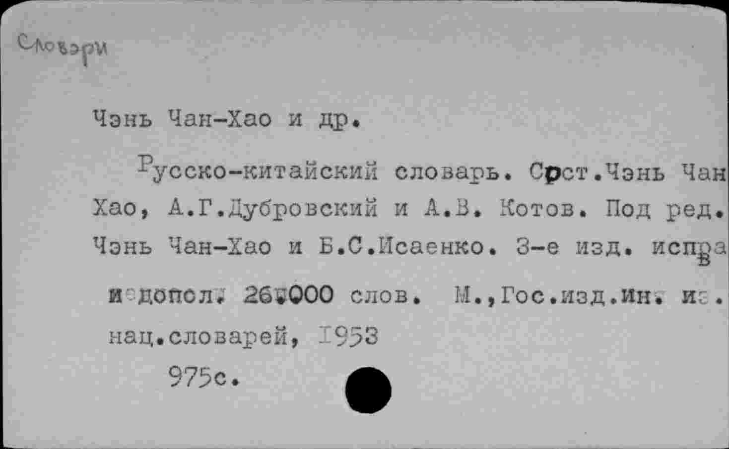 ﻿
Чэнь Чан-Хао и др.
Русско-китайский словарь. Орет.Чэнь Чан
Хао, А.Г.Дубровский и А.В. Котов. Под ред.
Чэнь Чан-Хао и Б.С.Исаенко.
3-е изд. испра
и допел; 26^000 слов. М.,Гос.изд.ин. иг
нац.словарей, 1953
975с